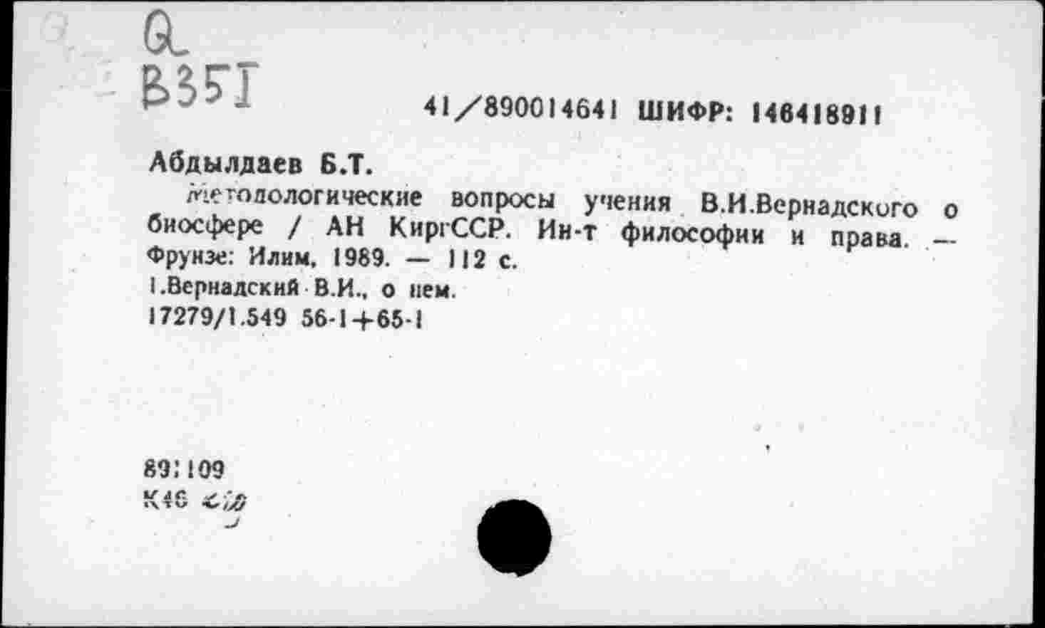 ﻿61 &35Т
41 /890014641 ШИФР: 146418911
Абдылдаев Б.Т.
методологические вопросы учения В.И.Вернадскиго о биосфере / АН КиргССР, Ии-т философии и права — Фрунзе: Илим, 1989. — 112 с.
I .Вернадский В.И.. о нем.
17279/1.549 56-1+65-1
89:109
К46 С,Л